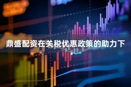 鼎盛配资在关税优惠政策的助力下
