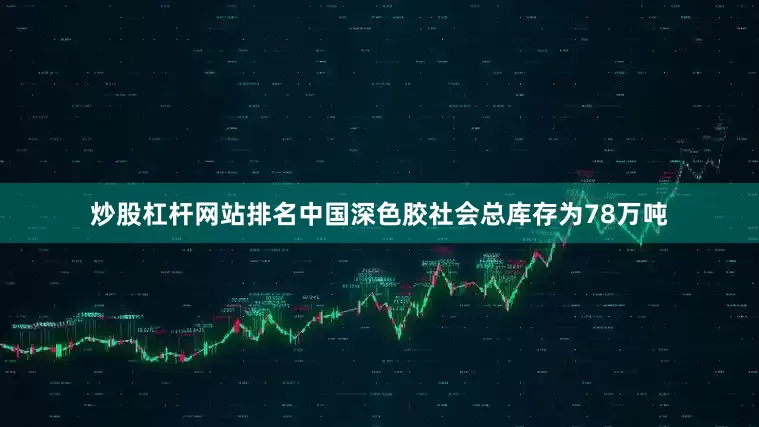 炒股杠杆网站排名中国深色胶社会总库存为78万吨