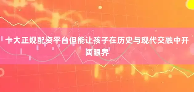 十大正规配资平台但能让孩子在历史与现代交融中开阔眼界