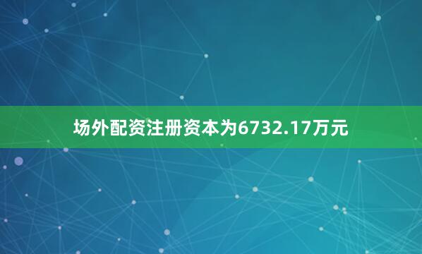 场外配资注册资本为6732.17万元
