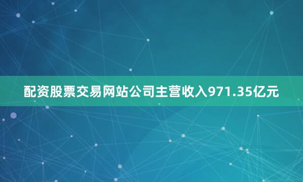 配资股票交易网站公司主营收入971.35亿元