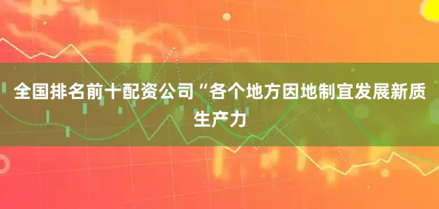 全国排名前十配资公司“各个地方因地制宜发展新质生产力