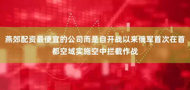 燕郊配资最便宜的公司而是自开战以来俄军首次在首都空域实施空中拦截作战
