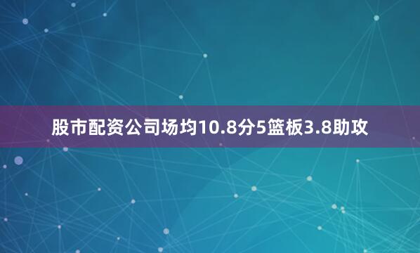 股市配资公司场均10.8分5篮板3.8助攻