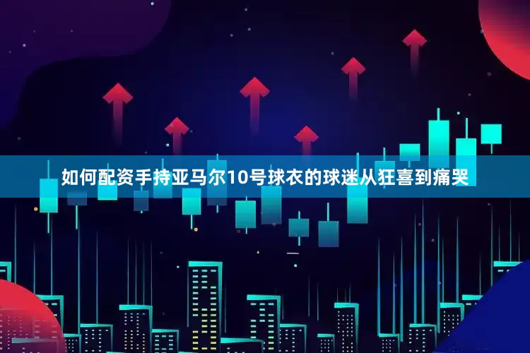 如何配资手持亚马尔10号球衣的球迷从狂喜到痛哭
