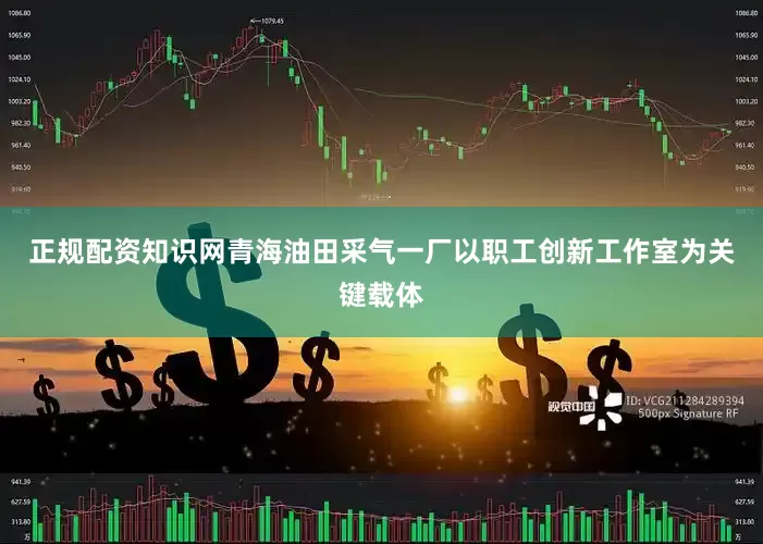 正规配资知识网青海油田采气一厂以职工创新工作室为关键载体