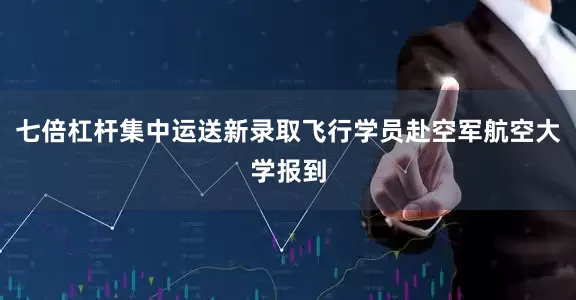 七倍杠杆集中运送新录取飞行学员赴空军航空大学报到