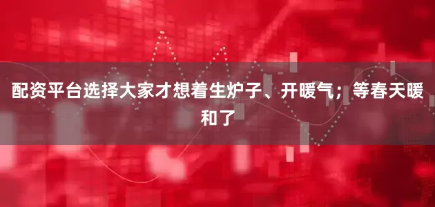 配资平台选择大家才想着生炉子、开暖气；等春天暖和了