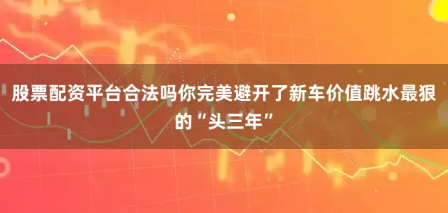 股票配资平台合法吗你完美避开了新车价值跳水最狠的“头三年”