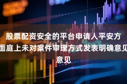 股票配资安全的平台申请人平安方面庭上未对案件审理方式发表明确意见