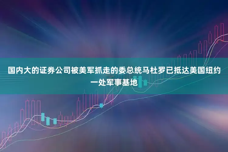 国内大的证券公司被美军抓走的委总统马杜罗已抵达美国纽约一处军事基地